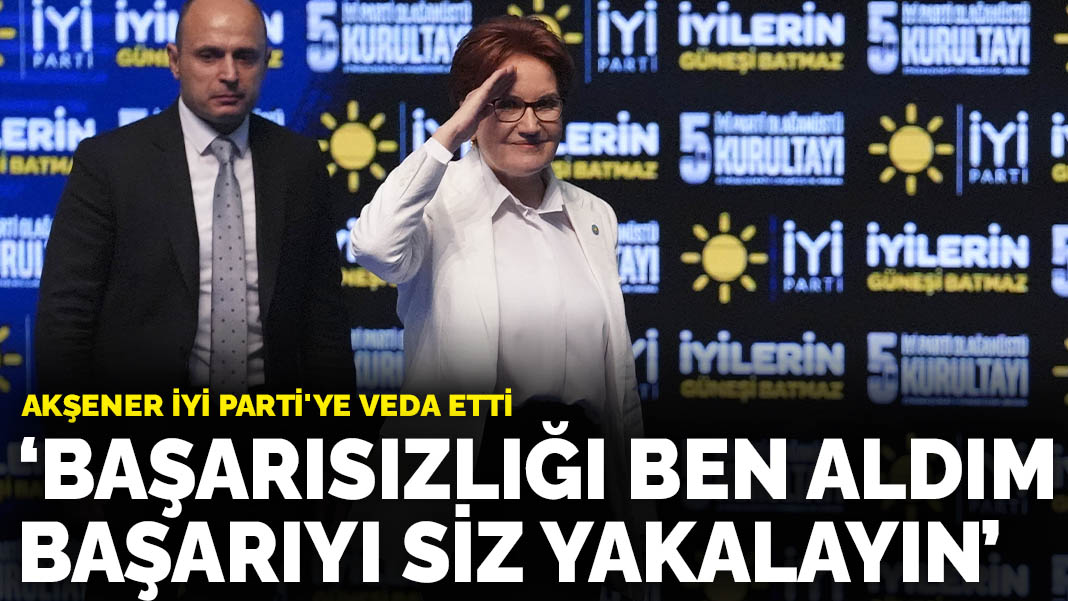Akşener İYİ Parti'ye veda etti: Başarısızlığı ben aldım başarıyı siz yakalayın