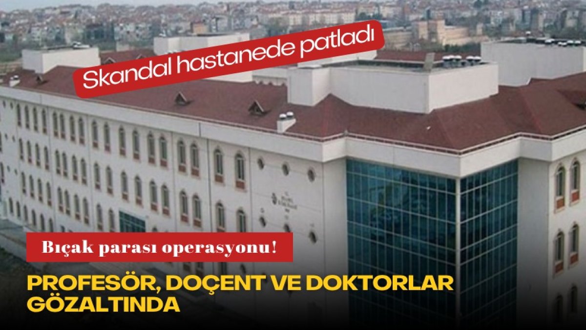 Skandal hastanede patladı: Bıçak parası operasyonu! Profesör, doçent ve doktorlar gözaltında