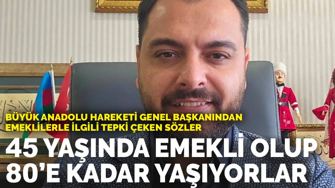 Büyük Anadolu Hareketi Genel Başkanından emeklilerle ilgili tepki çeken sözler: 45 yaşında emekli olup 80’e kadar yaşıyorlar