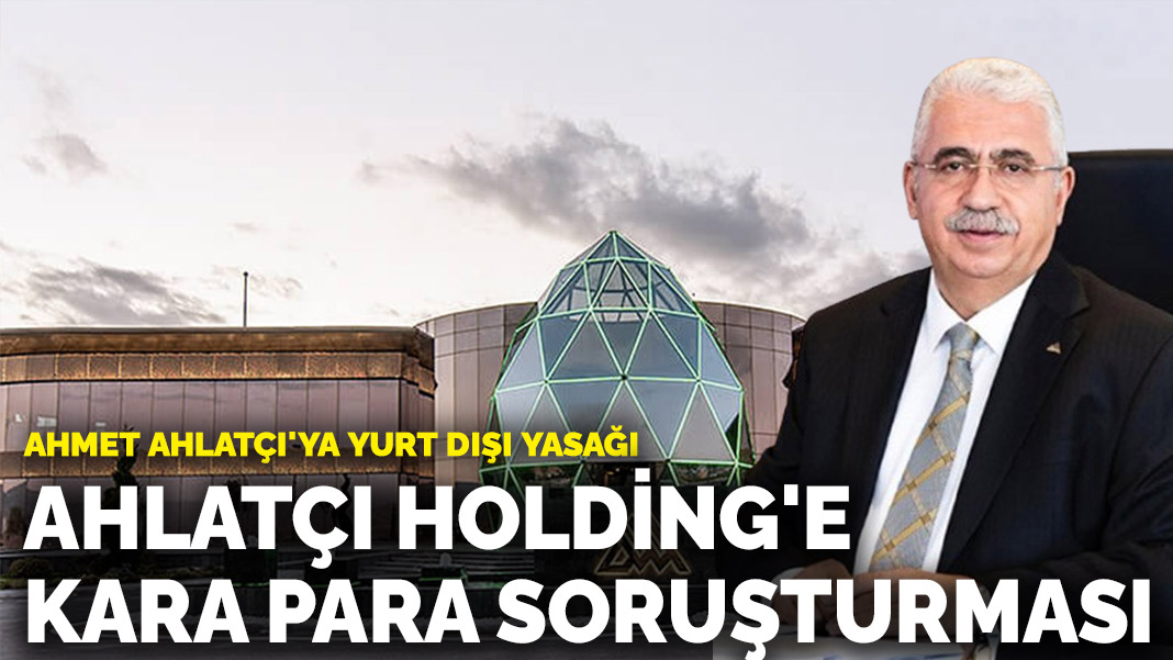 Ahlatçı Holding hakkında kara para ve kaçakçılık soruşturması: Ahmet Ahlatçı'ya yurt dışı yasağı