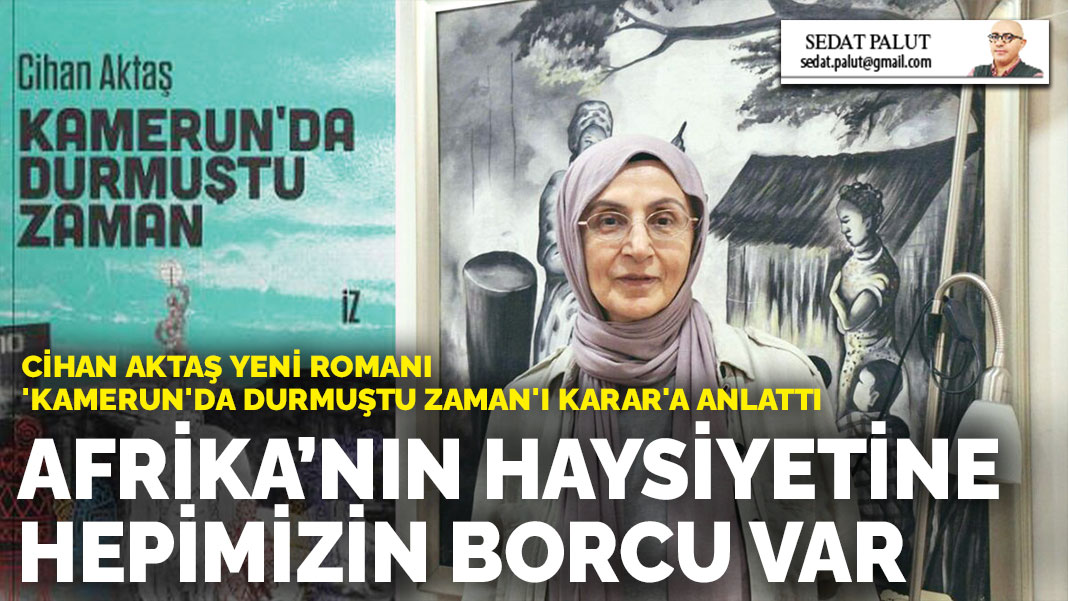 Cihan Aktaş yeni romanı 'Kamerun'da Durmuştu Zaman'ı KARAR'a anlattı: Afrika’nın haysiyetine hepimizin borcu var