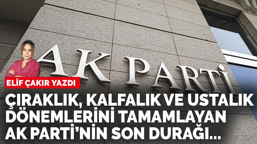 Elif Çakır yazdı: Çıraklık, kalfalık ve ustalık dönemlerini tamamlayan AK Parti’nin son durağı...