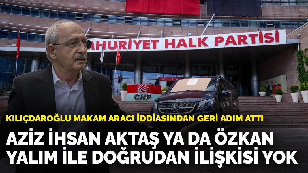 Kılıçdaroğlu makam aracı iddiasından geri adım attı: Aziz İhsan Aktaş ya da Özkan Yalım ile doğrudan ilişkisi yok