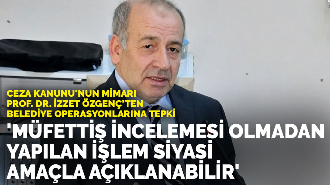Ceza Kanunu'nun mimarı Prof. Dr. İzzet Özgenç’ten belediye operasyonlarına tepki