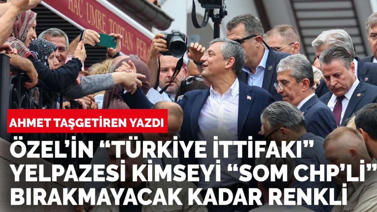 Ahmet Taşgetiren yazdı: Özel’in “Türkiye ittifakı” yelpazesi kimseyi “som chp’li” bırakmayacak kadar renkli
