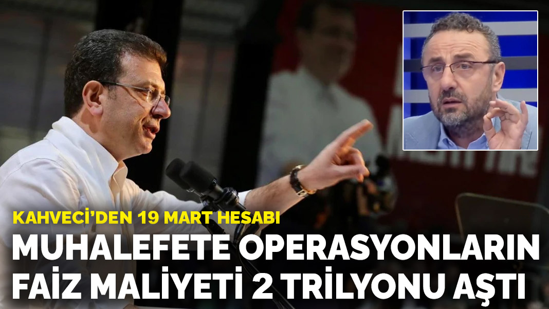 Kahveci'den 19 Mart hesabı: Muhalefete operasyonların faiz maliyeti 2 trilyonu aştı