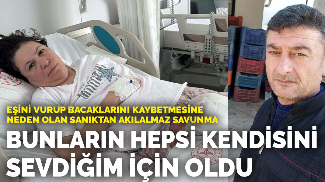 Eşini vurup bacaklarını kaybetmesine neden olan sanıktan akılalmaz savunma: Bunların hepsi kendisini sevdiğim için oldu