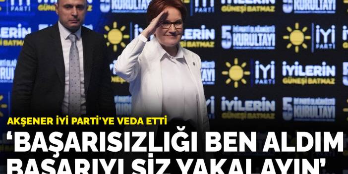 Akşener İYİ Parti'ye veda etti: Başarısızlığı ben aldım başarıyı siz yakalayın